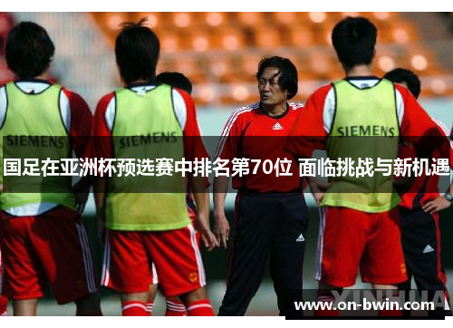 国足在亚洲杯预选赛中排名第70位 面临挑战与新机遇