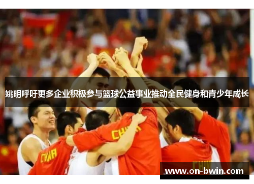 姚明呼吁更多企业积极参与篮球公益事业推动全民健身和青少年成长