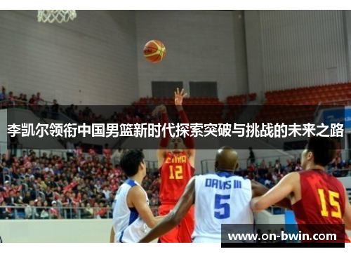 李凯尔领衔中国男篮新时代探索突破与挑战的未来之路