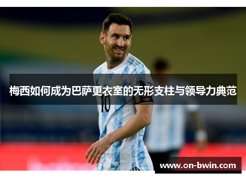 梅西如何成为巴萨更衣室的无形支柱与领导力典范