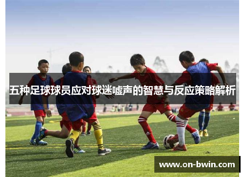 五种足球球员应对球迷嘘声的智慧与反应策略解析