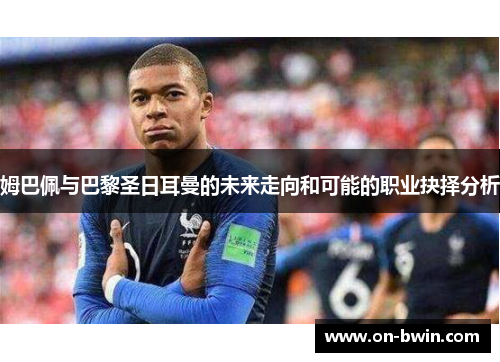 姆巴佩与巴黎圣日耳曼的未来走向和可能的职业抉择分析