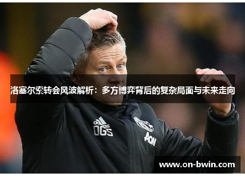 洛塞尔索转会风波解析：多方博弈背后的复杂局面与未来走向