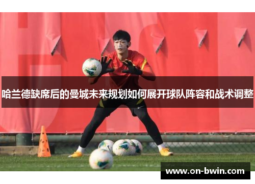 哈兰德缺席后的曼城未来规划如何展开球队阵容和战术调整