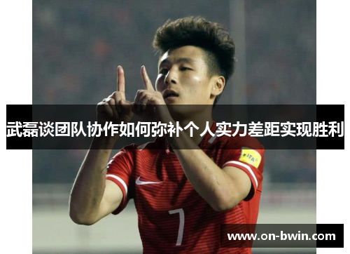 武磊谈团队协作如何弥补个人实力差距实现胜利