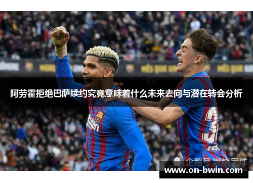 阿劳霍拒绝巴萨续约究竟意味着什么未来去向与潜在转会分析