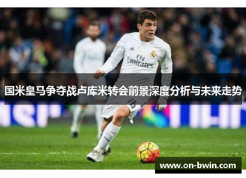 国米皇马争夺战卢库米转会前景深度分析与未来走势