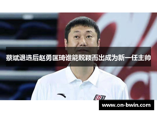 蔡斌退选后赵勇匡琦谁能脱颖而出成为新一任主帅