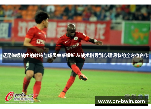 辽足保级战中的教练与球员关系解析 从战术指导到心理调节的全方位合作