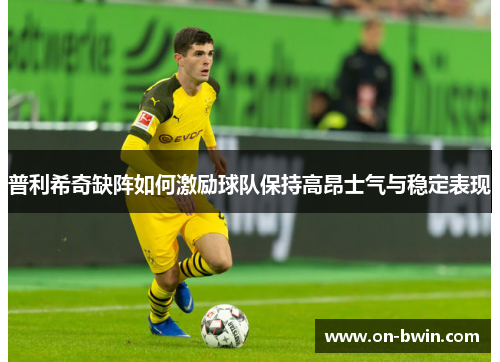 普利希奇缺阵如何激励球队保持高昂士气与稳定表现