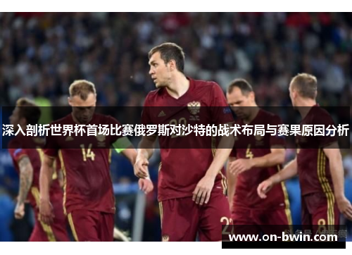 深入剖析世界杯首场比赛俄罗斯对沙特的战术布局与赛果原因分析