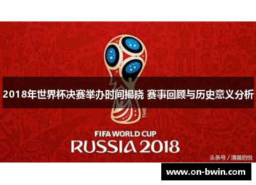 2018年世界杯决赛举办时间揭晓 赛事回顾与历史意义分析