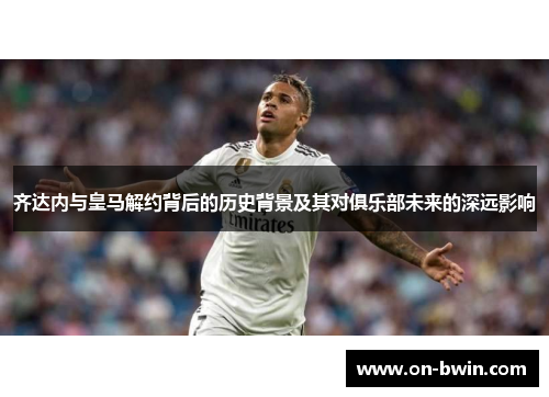 齐达内与皇马解约背后的历史背景及其对俱乐部未来的深远影响